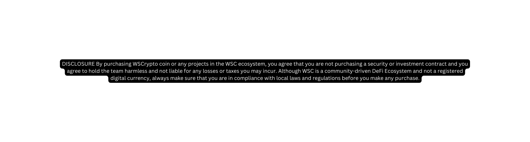 DISCLOSURE By purchasing WSCrypto coin or any projects in the WSC ecosystem you agree that you are not purchasing a security or investment contract and you agree to hold the team harmless and not liable for any losses or taxes you may incur Although WSC is a community driven DeFi Ecosystem and not a registered digital currency always make sure that you are in compliance with local laws and regulations before you make any purchase